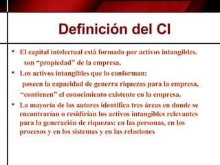 Definición del CI El capital intelectual está formado por activos intangibles. son “propiedad” de la empresa, Los activos intangibles que lo conforman:  poseen la capacidad de generra riquezas para la empresa, “ contienen” el conocimiento existente en la empresa. La mayoría de los autores identifica tres áreas en donde se encontrarían o residirían los activos intangibles relevantes para la generación de riquezas: en las personas, en los procesos y en los sistemas y en las relaciones 