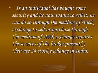 

If an individual has bought some
security and he now wants to sell it, he
can do so through the medium of stock
.
exchange to sell or purchase through
the medium of stock exchange requires
the services of the broker presently,
their are 24 stock exchange in India.

 