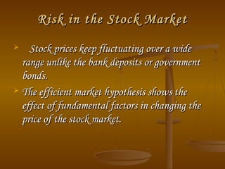 Risk in the Stock Market
Stock prices keep fluctuating over a wide
range unlike the bank deposits or government
bonds.
 The efficient market hypothesis shows the
effect of fundamental factors in changing the
price of the stock market.


 
