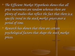 The Efficient Market Hypothesis shows that all
price movements are random whereas there are
plenty of studies that reflect the fact that there is a
specific trend in the stock market prices over a
period of time.
 Research has shown that there are certain
psychological factors that shape the stock market
prices.


 