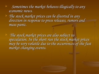 




Sometimes the market behaves illogically to any
economic news.
The stock market prices can be diverted in any
direction in response to press releases, rumors and
mass panic.
The stock market prices are also subject to
speculation. In the short run the stock market prices
may be very volatile due to the occurrences of the fast
market changing events.

 