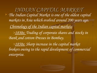 

INDIAN CAPITAL MARKET

The Indian Capital Market is one of the oldest capital
markets in Asia which evolved around 200 years ago.
Chronology of the Indian capital markets
>1830s: Trading of corporate shares and stocks in
Bank and cotton Presses in Bombay. 
>1850s: Sharp increase in the capital market
brokers owing to the rapid development of commercial
enterprise. 

 