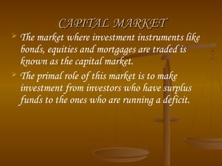CAPITAL MARKET
The market where investment instruments like
bonds, equities and mortgages are traded is
known as the capital market.
 The primal role of this market is to make
investment from investors who have surplus
funds to the ones who are running a deficit.


 