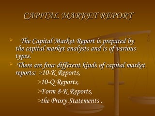 CAPITAL MARKET REPORT
The Capital Market Report is prepared by
the capital market analysts and is of various
types.
 There are four different kinds of capital market
reports: >10-K Reports,
>10-Q Reports,
>Form 8-K Reports,
>the Proxy Statements .


 