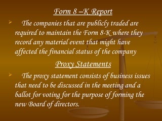 Form 8 –K Report


The companies that are publicly traded are
required to maintain the Form 8-K where they
record any material event that might have
affected the financial status of the company

Proxy Statements


The proxy statement consists of business issues
that need to be discussed in the meeting and a
ballot for voting for the purpose of forming the
new Board of directors.

 
