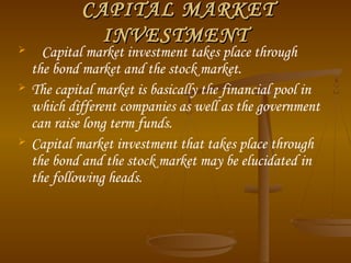 





CAPITAL MARKET
INVESTMENT

Capital market investment takes place through
the bond market and the stock market.
The capital market is basically the financial pool in
which different companies as well as the government
can raise long term funds.
Capital market investment that takes place through
the bond and the stock market may be elucidated in
the following heads.

 