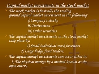 Capital market investments in the stock market






The stock market is basically the trading
ground capital market investment in the following:
i) Company’s stocks
ii) Derivatives
iii) Other securities
The capital market investments in the stock market
take place by:
1) Small individual stock investors
2) Large hedge fund traders.
The capital market investments can occur either in:
1) The physical market by a method known as the
open outcry.

 