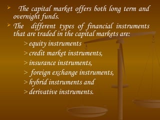 The capital market offers both long term and
overnight funds.
 The different types of financial instruments
that are traded in the capital markets are:
> equity instruments
> credit market instruments,
> insurance instruments,
> foreign exchange instruments,
> hybrid instruments and
> derivative instruments.


 