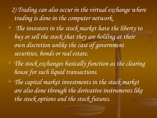 2) Trading can also occur in the virtual exchange where
trading is done in the computer network.
 The investors in the stock market have the liberty to
buy or sell the stock that they are holding at their
own discretion unlike the case of government
securities, bonds or real estate.
 The stock exchanges basically function as the clearing
house for such liquid transactions.
 The capital market investments in the stock market
are also done through the derivative instruments like
the stock options and the stock futures.

 