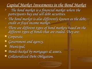 Capital Market Investments in the Bond Market









The bond market is a financial market where the
participants buy and sell debt securities.
The bond market is also differently known as the debt,
credit or fixed income market.
There are different types of bond markets based on the
different types of bonds that are traded. They are:
Corporate,
Government and agency, 
Municipal,
Bonds backed by mortgages & assets,
Collateralized Debt Obligation.

 