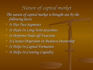 Nature of capital market
The nature of capital market is brought out by the
following facts:
 It Has Two Segments
 It Deals In Long-Term Securities
 It Performs Trade-off Function
 It Creates Dispersion In Business Ownership
 It Helps In Capital Formation
 It Helps In Creating Liquidity

 