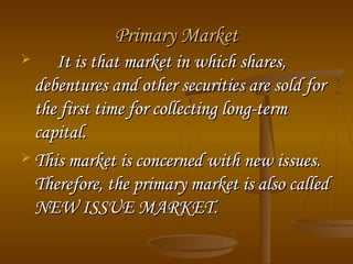 Primary Market
It is that market in which shares,
debentures and other securities are sold for
the first time for collecting long-term
capital.
 This market is concerned with new issues.
Therefore, the primary market is also called
NEW ISSUE MARKET.


 