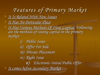 Features of Primary Market






It Is Related With New Issues
It Has No Particular Place
It Has Various Methods Of Float Capital: Following
are the methods of raising capital in the primary
market:
i) Public Issue
ii) Offer For Sale
iii) Private Placement
iv) Right Issue
v) Electronic-Initial Public Offer
It comes before Secondary Market

 