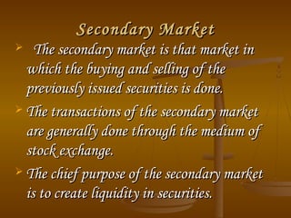 Secondary Market
The secondary market is that market in
which the buying and selling of the
previously issued securities is done.
 The transactions of the secondary market
are generally done through the medium of
stock exchange.
 The chief purpose of the secondary market
is to create liquidity in securities.


 