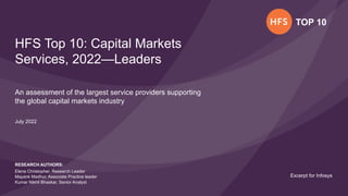 TOP 10 © 2022 | HFS Research
Excerpt for Infosys
TOP 10
HFS Top 10: Capital Markets
Services, 2022—Leaders
An assessment of the largest service providers supporting
the global capital markets industry
RESEARCH AUTHORS:
Elena Christopher, Research Leader
Mayank Madhur, Associate Practice leader
Kumar Nikhil Bhaskar, Senior Analyst
July 2022
Excerpt for Infosys
 