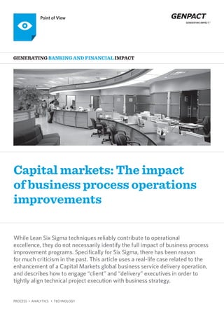 PROCESS • ANALYTICS • TECHNOLOGY
Capital markets: The impact
of business process operations
improvements
Generating BANKING AND FINANCIAL Impact
Point of View
While Lean Six Sigma techniques reliably contribute to operational
excellence, they do not necessarily identify the full impact of business process
improvement programs. Specifically for Six Sigma, there has been reason
for much criticism in the past. This article uses a real-life case related to the
enhancement of a Capital Markets global business service delivery operation,
and describes how to engage “client” and “delivery” executives in order to
tightly align technical project execution with business strategy.
 