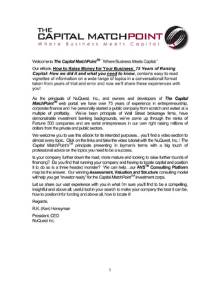 Welcome to The Capital MatchPointTM “ Where Business Meets Capital.”
Our eBook, How to Raise Money for Your Business: 75 Years of Raising
Capital: How we did it and what you need to know, contains easy to read
vignettes of information on a wide range of topics in a conversational format
taken from years of trial and error and now we’ll share these experiences with
you!

As the principals of NuQuest, Inc., and owners and developers of The Capital
MatchPointTM web portal, we have over 75 years of experience in entrepreneurship,
corporate finance and I’ve personally started a public company from scratch and exited at a
multiple of profitably. We’ve been principals of Wall Street brokerage firms, have
demonstrable investment banking backgrounds, we’ve come up through the ranks of
Fortune 500 companies and are serial entrepreneurs in our own right raising millions of
dollars from the private and public sectors.
We welcome you to use this eBook for its intended purposes…you’ll find a video section to
almost every topic. Click on the links and take the video tutorial with the NuQuest, Inc. / The
Capital MatchPoint’sTM principals presenting in layman’s terms with a big touch of
professional advice on the topics you need to be a success.
Is your company further down the road, more mature and looking to raise further rounds of
financing? Do you find that running your company and having to locate capital and position
it to do so is a three headed monster? We can help…our AVSTM Consulting Platform
may be the answer. Our winning Assessment, Valuation and Structure consulting model
will help you get “investor ready” for the Capital MatchPointTM investment corps.
Let us share our vast experience with you in what I’m sure you’ll find to be a compelling,
insightful and above all, useful tool in your search to make your company the best it can be,
how to position it for funding and above all, how to locate it!
Regards,
R.K. (Ken) Honeyman
President, CEO
NuQuest Inc.




                                              1
 