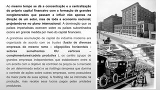 Ao mesmo tempo se dá a concentração e a centralização
do próprio capital financeiro com a formação de grandes
conglomerados que passam a influir não apenas na
direção de um setor, mas de toda a economia nacional,
projetando-se no plano internacional. A dominação que os
países imperialistas exercem sobre os países subordinados
ocorre em grande medida por meio do capital financeiro.
A grandiosa acumulação de capital da indústria moderna era
organizada de acordo com os trustes (fusão de diversas
empresas do mesmo ramo – oligopólios horizontais -
setores semelhantes OU verticais –
complementares/cadeia produtiva ), os cartéis (grupo de
grandes empresas independentes que estabelecem entre si
um acordo com o objetivo de controlar os preços ou o mercado
de um determinado setor) e as holdings (empresa que domina
o controle de ações sobre outras empresas, como possuidora
da maior parte de suas ações). A Holding não se intromete na
produção, mas recebe seus lucros pagos pelas unidades
produtoras.
 