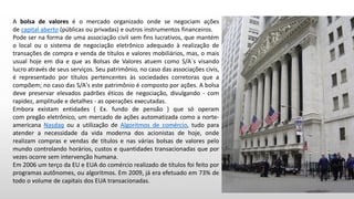 A bolsa de valores é o mercado organizado onde se negociam ações
de capital aberto (públicas ou privadas) e outros instrumentos financeiros.
Pode ser na forma de uma associação civil sem fins lucrativos, que mantém
o local ou o sistema de negociação eletrônico adequado à realização de
transações de compra e venda de títulos e valores mobiliários, mas, o mais
usual hoje em dia e que as Bolsas de Valores atuem como S/A`s visando
lucro através de seus serviços. Seu patrimônio, no caso das associações civis,
é representado por títulos pertencentes às sociedades corretoras que a
compõem; no caso das S/A's este patrimônio é composto por ações. A bolsa
deve preservar elevados padrões éticos de negociação, divulgando - com
rapidez, amplitude e detalhes - as operações executadas.
Embora existam entidades ( Ex. fundo de pensão ) que só operam
com pregão eletrônico, um mercado de ações automatizada como a norte-
americana Nasdaq ou a utilização de Algoritmos de comércio, tudo para
atender a necessidade da vida moderna dos acionistas de hoje, onde
realizam compras e vendas de títulos e nas várias bolsas de valores pelo
mundo controlando horários, custos e quantidades transacionadas que por
vezes ocorre sem intervenção humana.
Em 2006 um terço da EU e EUA do comércio realizado de títulos foi feito por
programas autônomes, ou algoritmos. Em 2009, já era efetuado em 73% de
todo o volume de capitais dos EUA transacionadas.
 