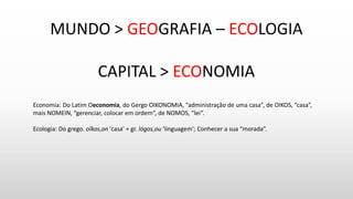 MUNDO > GEOGRAFIA – ECOLOGIA
CAPITAL > ECONOMIA
Economia: Do Latim Oeconomia, do Gergo OIKONOMIA, “administração de uma casa”, de OIKOS, “casa”,
mais NOMEIN, “gerenciar, colocar em ordem”, de NOMOS, “lei”.
Ecologia: Do grego. oîkos,on 'casa' + gr. lógos,ou 'linguagem'; Conhecer a sua “morada”.
 