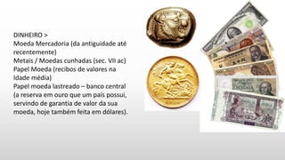 DINHEIRO >
Moeda Mercadoria (da antiguidade até
recentemente)
Metais / Moedas cunhadas (sec. VII ac)
Papel Moeda (recibos de valores na
Idade média)
Papel moeda lastreado – banco central
(a reserva em ouro que um país possui,
servindo de garantia de valor da sua
moeda, hoje também feita em dólares).
 