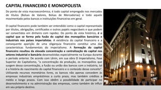 Do ponto de vista macroeconômico, é todo capital empregado nos mercados
de títulos (Bolsas de Valores, Bolsas de Mercadorias) e todo aquele
movimentado pelos bancos e instituições financeiras em geral.
O capital financeiro pode também ser entendido como o capital representado
por títulos, obrigações, certificados e outros papéis negociáveis e que podem
ser convertidos em dinheiro com rapidez. Do ponto de vista histórico, é o
capital que se forma pela fusão do capital dos monopólios bancários e
industriais nos países imperialistas. A existência do capital financeiro e a
consequente aparição de uma oligarquia financeira constitui uma das
características fundamentais do imperialismo. A formação do capital
financeiro resultou da elevada concentração e centralização do capital nos
setores industrial e bancário desenvolvidas especialmente na Europa durante
o período anterior. De acordo com Lênin, em sua obra O Imperialismo, Fase
Superior do Capitalismo, “a concentração da produção, os monopólios que
surgem dessa concentração, a fusão ou união dos bancos com a indústria, tal
é a história do nascimento do capital financeiro e o conteúdo desse conceito”.
Utilizando recursos monetários livres, os bancos não apenas concedem às
empresas industriais empréstimos a curto prazo, mas também créditos a
médio e longo prazos. Com isso obtêm a possibilidade de participar no
desenvolvimento e na administração das empresas, como também de influir
em seu próprio destino.
CAPITAL FINANCEIRO E MONOPOLISTA
 