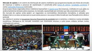 Mercado de capitais é um sistema de distribuição de valores mobiliários que proporciona liquidez aos títulos de emissão
de empresas e viabiliza o processo de capitalização. É constituído pelas bolsas de valores, sociedades corretoras e
outras instituições financeiras autorizadas.
Os principais títulos negociados (título mobiliário) representam o capital social das empresas, creditado em suas ações ou
ainda empréstimos tomados pelas empresas, no mercado, representado por contratos que são conversíveis em ações.
No mercado de capitais ainda podem ser negociados os commoditties (literalmente mercadoria, é utilizado para
designar bens e as vezes serviços para os quais existe procura e seu preço é determinado por essa flutuação entre oferta e
procura).
Seu objetivo é canalizar as poupanças (recursos financeiros) da sociedade para o comércio, a indústria e outras atividades
econômicas. Distingue-se do mercado monetário que movimenta recursos a curto prazo, embora tenham muitas
instituições em comum.
 