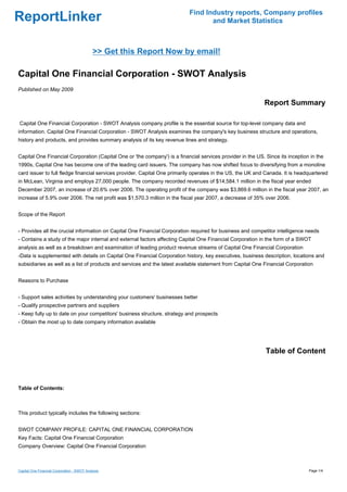Find Industry reports, Company profiles
ReportLinker                                                                      and Market Statistics



                                             >> Get this Report Now by email!

Capital One Financial Corporation - SWOT Analysis
Published on May 2009

                                                                                                            Report Summary

Capital One Financial Corporation - SWOT Analysis company profile is the essential source for top-level company data and
information. Capital One Financial Corporation - SWOT Analysis examines the company's key business structure and operations,
history and products, and provides summary analysis of its key revenue lines and strategy.


Capital One Financial Corporation (Capital One or 'the company') is a financial services provider in the US. Since its inception in the
1990s, Capital One has become one of the leading card issuers. The company has now shifted focus to diversifying from a monoline
card issuer to full fledge financial services provider. Capital One primarily operates in the US, the UK and Canada. It is headquartered
in McLean, Virginia and employs 27,000 people. The company recorded revenues of $14,584.1 million in the fiscal year ended
December 2007, an increase of 20.6% over 2006. The operating profit of the company was $3,869.6 million in the fiscal year 2007, an
increase of 5.9% over 2006. The net profit was $1,570.3 million in the fiscal year 2007, a decrease of 35% over 2006.


Scope of the Report


- Provides all the crucial information on Capital One Financial Corporation required for business and competitor intelligence needs
- Contains a study of the major internal and external factors affecting Capital One Financial Corporation in the form of a SWOT
analysis as well as a breakdown and examination of leading product revenue streams of Capital One Financial Corporation
-Data is supplemented with details on Capital One Financial Corporation history, key executives, business description, locations and
subsidiaries as well as a list of products and services and the latest available statement from Capital One Financial Corporation


Reasons to Purchase


- Support sales activities by understanding your customers' businesses better
- Qualify prospective partners and suppliers
- Keep fully up to date on your competitors' business structure, strategy and prospects
- Obtain the most up to date company information available




                                                                                                             Table of Content



Table of Contents:



This product typically includes the following sections:


SWOT COMPANY PROFILE: CAPITAL ONE FINANCIAL CORPORATION
Key Facts: Capital One Financial Corporation
Company Overview: Capital One Financial Corporation



Capital One Financial Corporation - SWOT Analysis                                                                               Page 1/4
 