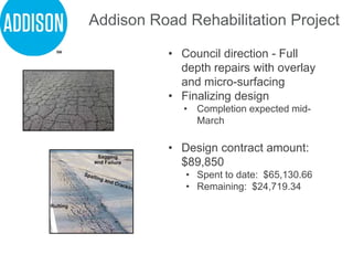 • Council direction - Full
depth repairs with overlay
and micro-surfacing
• Finalizing design
• Completion expected mid-
March
• Design contract amount:
$89,850
• Spent to date: $65,130.66
• Remaining: $24,719.34
Addison Road Rehabilitation Project
 