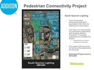 Pedestrian Connectivity Project
• South Quorum Lighting
– Final construction
documents have been
submitted to the Town for
bidding and construction.
– The Town is in the process
of coordinating easements
with property owners.
There are 13 required
easements to complete the
project.
• 4 easements are in place
• 1 easement is pending
– The project will be put out
for bid once the easements
are secured.
– Estimated Project Cost is
$910,000.
 