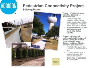 Pedestrian Connectivity Project
• Phase 1 – Trail extension
from Fire Station 2 to
Arapaho Road:
– The Redding Trail
Expansion is currently
under construction and is
expected to be complete
within a couple of weeks.
– Project cost is $230,000
which is partially
funded by Dallas
County.
• Phase 2 – Enhanced
Lighting along Beltway and
Proton Drives, Pedestrian
Enhancements along
Beltway (Addison Athletic
Club and East Beltway):
– The Project is out to Bid.
Contract to be awarded in
April
– Construction to begin in
May and should last
approx. 12 months.
– Estimated project cost
is $2,000,000.
Beltway/Proton
 