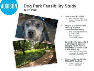 Dog Park Feasibility Study
• Landscape Architect
– TBG Partners was
chosen through the IDIQ
process
• Project was initiated in
January with the
consultant reviewing:
– The existing conditions
in Town Park
– The dog park
committee report
• Currently, the consultant
is developing concept
designs which will be
presented to Town staff
in Mid-February.
– Final Concept Design and
budget will be presented to
council in April or May.
• Project is funded in the
2014-2015 budget
– Project cost is not to
exceed $20,000
Town Park
 