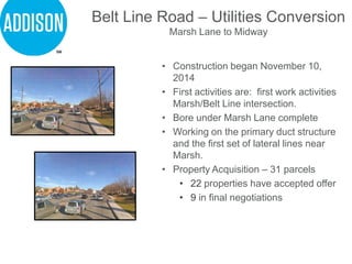 Belt Line Road – Utilities Conversion
Marsh Lane to Midway
• Construction began November 10,
2014
• First activities are: first work activities
Marsh/Belt Line intersection.
• Bore under Marsh Lane complete
• Working on the primary duct structure
and the first set of lateral lines near
Marsh.
• Property Acquisition – 31 parcels
• 22 properties have accepted offer
• 9 in final negotiations
 