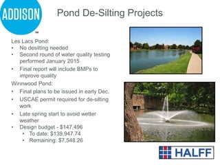 Les Lacs Pond:
• No desilting needed
• Second round of water quality testing
performed January 2015
• Final report will include BMPs to
improve quality
Winnwood Pond:
• Final plans to be issued in early Dec.
• USCAE permit required for de-silting
work
• Late spring start to avoid wetter
weather
• Design budget - $147,496
• To date: $139,947.74
• Remaining: $7,548.26
Pond De-Silting Projects
 