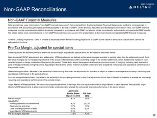 Non-GAAP Reconciliations
Non-GAAP Financial Measures
Pre-Tax Margin, adjusted for special items
16
Delta sometimes uses information ("non-GAAP financial measures") that is derived from the Consolidated Financial Statements, but that is not presented in
accordance with accounting principles generally accepted in the U.S. (“GAAP”). Under the U.S. Securities and Exchange Commission rules, non-GAAP financial
measures may be considered in addition to results prepared in accordance with GAAP, but should not be considered a substitute for or superior to GAAP results.
The tables below show reconciliations of non-GAAP financial measures used in this presentation to the most directly comparable GAAP financial measures.
Forward Looking Projections. Delta is unable to reconcile certain forward-looking projections to GAAP as the nature or amount of special items cannot be
estimated at this time.
Last Twelve
Months Ended Full Year
March 31, 2015 2012
Pre-tax margin 4.7% 2.8%
Adjusted for:
MTM adjustments and settlements 4.2% (0.1)%
Restructuring and other 1.7% 1.3%
Loss on extinguishment of debt 0.6% 0.3%
Virgin Atlantic MTM adjustments 0.3% -
Pre-tax margin, adjusted 11.5% 4.3%
Delta adjusts for the following items to determine pre-tax margin, adjusted for special items, for the reasons described below:
Mark-to-market ("MTM") adjustments and settlements. MTM adjustments are defined as fair value changes recorded in periods other than the settlement period. Such
fair value changes are not necessarily indicative of the actual settlement value of the underlying hedge in the contract settlement period. Settlements represent cash
received or paid on hedge contracts settling during the period. These items adjust fuel expense to show the economic impact of hedging, including cash received or
paid on hedge contracts during the period. Adjusting for these items allows investors to better understand and analyze the company's core operational performance in
the periods shown.
Restructuring and other. Because of the variability in restructuring and other, the adjustment for this item is helpful to investors to analyze the company’s recurring core
operational performance in the periods shown.
Loss on extinguishment of debt. Because of the variability in loss on extinguishment of debt, the adjustment for this item is helpful to investors to analyze the company’s
recurring core operational performance in the periods shown.
Virgin Atlantic MTM adjustments. We record our proportionate share of earnings from our equity investment in Virgin Atlantic in other expense. We adjust for Virgin
Atlantic's MTM adjustments to allow investors to better understand and analyze the company’s financial performance in the period shown.
 