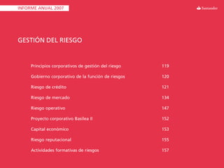 INFORME ANUAL 2007




GESTIÓN DEL RIESGO


     Principios corporativos de gestión del riesgo   119

     Gobierno corporativo de la función de riesgos   120

     Riesgo de crédito                               121

     Riesgo de mercado                               134

     Riesgo operativo                                147

     Proyecto corporativo Basilea II                 152

     Capital económico                               153

     Riesgo reputacional                             155

     Actividades formativas de riesgos               157
 