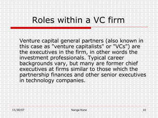 Roles within a VC firm Venture capital  general partners  (also known in this case as "venture capitalists" or "VCs") are the executives in the firm, in other words the investment professionals. Typical career backgrounds vary, but many are former  chief executives  at firms similar to those which the partnership finances and other senior executives in technology companies. 