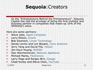 Sequoia :Creators As the "Entrepreneurs Behind the Entrepreneurs", Sequoia Capital has had the privilege of being the first investor and business partner in companies that make-up 10% of the NASDAQ's value.  Here are some partners: Steve Jobs,  Apple Computer Larry Ellison,  Oracle Bob Swanson,  Linear   Technology Sandy Lerner and Len Bozack,  Cisco Systems Jerry Yang and David Filo,  Yahoo! Jen-Hsun Huang,  NVIDIA Dan Warmenhoven,  Network Appliance Michael Marks,  Flextronics Larry Page and Sergey Brin,  Google Chad Hurley and Steve Chen,  YouTube 