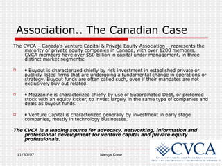 Association.. The Canadian Case The CVCA – Canada’s Venture Capital & Private Equity Association – represents the majority of private equity companies in Canada, with over 1200 members. CVCA members have over $50 billion in capital under management, in three distinct market segments: ♦  Buyout is characterized chiefly by risk investment in established private or publicly listed firms that are undergoing a fundamental change in operations or strategy. Buyout funds are often called such, even if their mandates are not exclusively buy out related.   ♦  Mezzanine is characterized chiefly by use of Subordinated Debt, or preferred stock with an equity kicker, to invest largely in the same type of companies and deals as buyout funds. ♦  Venture Capital is characterized generally by investment in early stage companies, mostly in technology businesses. The CVCA is a leading source for advocacy, networking, information and professional development for venture capital and private equity professionals. 