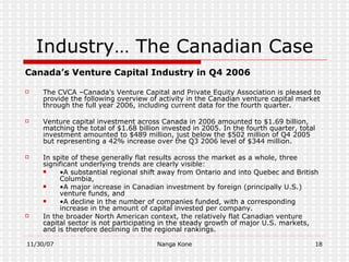 Industry… The Canadian Case Canada’s Venture Capital Industry in Q4 2006 The CVCA –Canada’s Venture Capital and Private Equity Association is pleased to provide the following overview of activity in the Canadian venture capital market through the full year 2006, including current data for the fourth quarter. Venture capital investment across Canada in 2006 amounted to $1.69 billion, matching the total of $1.68 billion invested in 2005. In the fourth quarter, total investment amounted to $489 million, just below the $502 million of Q4 2005 but representing a 42% increase over the Q3 2006 level of $344 million. In spite of these generally flat results across the market as a whole, three significant underlying trends are clearly visible: • A substantial regional shift away from Ontario and into Quebec and British Columbia, • A major increase in Canadian investment by foreign (principally U.S.) venture funds, and  • A decline in the number of companies funded, with a corresponding increase in the amount of capital invested per company. In the broader North American context, the relatively flat Canadian venture capital sector is not participating in the steady growth of major U.S. markets, and is therefore declining in the regional rankings. 