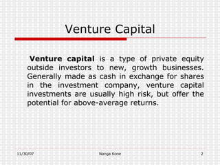 Venture Capital Venture capital  is a type of private equity outside investors to new, growth businesses. Generally made as cash in exchange for shares in the investment company, venture capital investments are usually high risk, but offer the potential for above-average returns . 