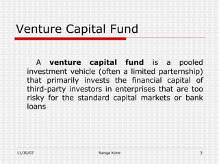 Venture Capital Fund   A  venture capital fund  is a pooled investment vehicle (often a limited parternship) that primarily invests the financial capital of third-party investors in enterprises that are too risky for the standard capital markets or bank loans   