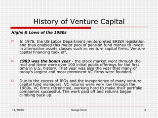 History of Venture Capital Highs & Lows of the 1980s In 1978, the US Labor Department reinterpreted  ERISA  legislation and thus enabled this major pool of pension fund money to invest in alternative assets classes such as venture capital firms. Venture capital financing took off.  1983 was the boom year  - the stock market went through the roof and there were over 100 initial public offerings for the first time in U.S. history. That year was also the year that many of today's largest and most prominent VC firms were founded. Due to the excess of IPOs and the inexperience of many venture capital fund managers, VC returns were very low through the 1980s. VC firms retrenched, working hard to make their portfolio companies successful. The work paid off and returns began climbing back up. 