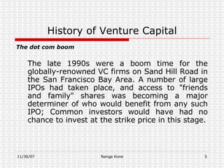 History of Venture Capital The dot com boom The late  1990s  were a boom time for the globally-renowned VC firms on  Sand Hill Road  in the  San Francisco Bay Area . A number of large  IPOs  had taken place, and access to "friends and family" shares was becoming a major determiner of who would benefit from any such IPO; Common investors would have had no chance to invest at the  strike price  in this stage. 