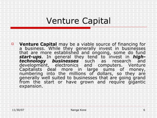 Venture Capital Venture Capital  may be a viable source of financing for a business. While they generally invest in businesses that are more established and ongoing, some do fund  start-ups . In general they tend to invest in  high-technology businesses  such as research and development, electronics and computers. Venture Capitalists deal more in large sums of money, numbering into the millions of dollars, so they are generally well suited to businesses that are going grand from the start or have grown and require gigantic expansion. 