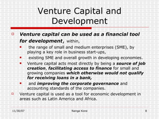 Venture Capital and Development Venture capital can be used as a financial tool for development ,  within, the range of  small and medium enterprises (SME) , by playing a key role in business start-ups, existing  SME  and overall growth in developing economies.  Venture capital acts most directly by being a  source of job creation ,  facilitating access to finance  for small and growing companies  which otherwise would not qualify for receiving loans in a bank, and  improving the corporate governance  and accounting standards of the companies. Venture capital is used as a tool for economic development in areas such as Latin America and Africa. 