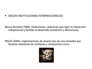SEGÚN INSTITUCIONES INTERNACIONALES Banco Mundial (1998): instituciones, relaciones que rigen la interacción interpersonal y facilitan el desarrollo económico y democracia. PNUD (2000): organizaciones de diverso tipo de una sociedad que fomenta relaciones de confianza y compromiso cívico. 