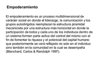 Empoderamiento El empoderamiento es un proceso multidimensional de carácter social en donde el liderazgo, la comunicación y los grupos autodirigidos reemplazan la estructura piramidal mecanicista por una estructura más horizontal en donde la participación de todos y cada uno de los individuos dentro de un sistema forman parte activa del control del mismo con el fin de fomentar la riqueza y el potencial del capital humano que posteriormente se verá reflejado no solo en el individuo sino también en la comunidad en la cual se desempeña (Blanchard, Carlos & Randolph 1997).   