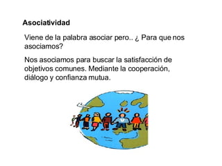Asociatividad Viene de la palabra asociar pero.. ¿ Para que nos asociamos?  Nos asociamos para buscar la satisfacción de objetivos comunes. Mediante la cooperación, diálogo y confianza mutua. 