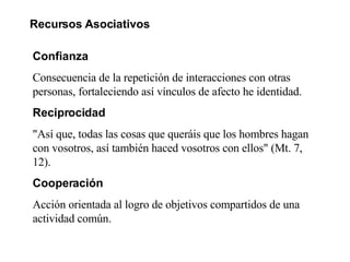 Recursos Asociativos Confianza  Consecuencia de la repetición de interacciones con otras personas, fortaleciendo así vínculos de afecto he identidad. Reciprocidad "Así que, todas las cosas que queráis que los hombres hagan con vosotros, así también haced vosotros con ellos" (Mt. 7, 12).  Cooperación Acción orientada al logro de objetivos compartidos de una actividad común. 